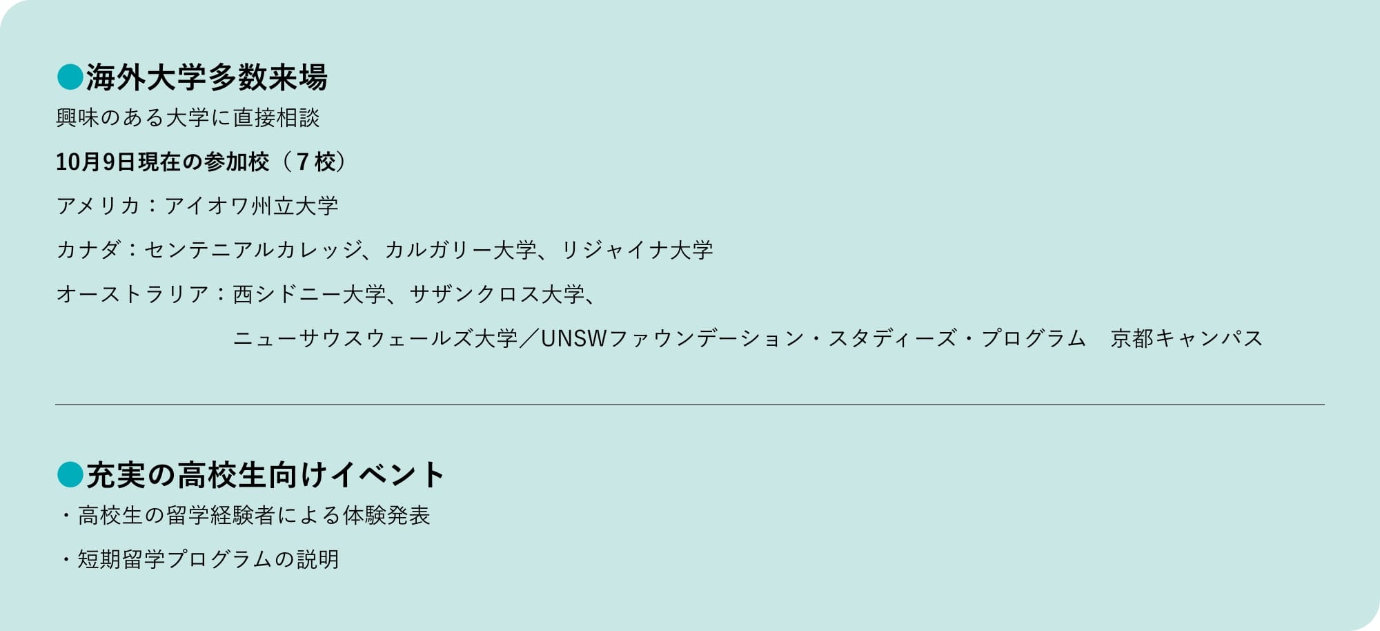 海外大学多数来場 興味のある大学に直接相談 10月9日現在の参加校（７校） アメリカ：アイオワ州立大学 カナダ：センテニアルカレッジ、カルガリー大学、リジャイナ大学 オーストラリア：西シドニー大学、サザンクロス大学、ニューサウスウェールズ大学／UNSWファウンデーション・スタディーズ・プログラム 京都キャンパス 充実の高校生向けイベント 高校生の留学経験者による体験発表 短期留学プログラムの説明