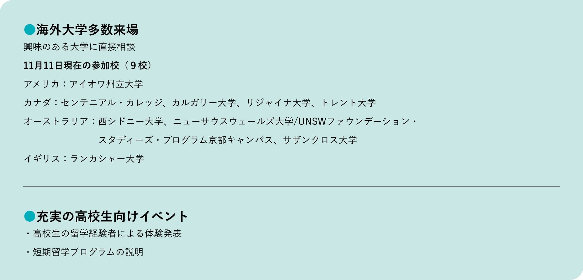 海外大学多数来場 興味のある大学に直接相談 11月11日現在の参加校（９校） アメリカ：アイオワ州立大学 カナダ：センテニアル・カレッジ、カルガリー大学、リジャイナ大学、トレント大学 オーストラリア：西シドニー大学、ニューサウスウェールズ大学/UNSWファウンデーション・スタディーズ・プログラム京都キャンパス、サザンクロス大学 イギリス：ランカシャー大学 充実の高校生向けイベント ・高校生の留学経験者による体験発表 ・短期留学プログラムの説明