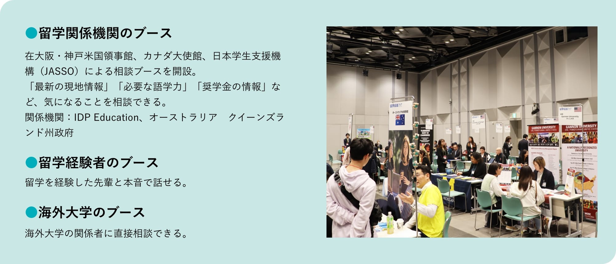 留学関係機関のブース 在大阪・神戸米国領事館、カナダ大使館、日本学生支援機構（JASSO）による相談ブースを開設。「最新の現地情報」「必要な語学力」「奨学金の情報」など、気になることを相談できる。関係機関：IDP Education、オーストラリア クイーンズランド州政府 留学経験者のブース 留学を経験した先輩と本音で話せる。 海外大学のブース 海外大学の関係者に直接相談できる。